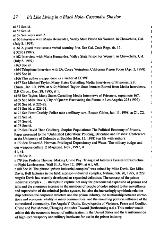 27 Ir’s Like Living in a Black Hole- Cassandra Shaylor  RIS See id.  nIs8See id  0159 Sce supra note 2.  160 Iterview with Maria Hernandez, Valley Staie Prison for Women. (uly8, 1997).  161 A guard must ssue a verbal wari §3276(1990).  0162 Inerview with Maria Hernandez, Valley State Prison for Women. uly 8, 1997).  163 See id  164 Telephone Interview with Dr. Corey Weinsiein, California Prison Focus (Apr. 2, 1998). 0165 See 0166 This author’s expericnce as a visitor at CCWF.  0167 See Michael Taylor, Many States Curtailing Media Iterviews of Prisoners, SF. Chron., Jan. 10, 1996, st A12: Michacl Taylor,State Inmates Bared from Media Inerviews, S.F. Chron., Dec. 28, 1995, at 1.  168 See Taylor, Many States Curtailing Media Inerviews of Prisoners. supra note 167. 169 See Mike Davis, City of Quartz: Escavating the Future in Los Angeles 223 (1992). RIT0 See id.at 2262  nI7) Seeid. a1 2831  0172 See Peter Cassidy, Poice take a miliary tum, Boston Globe, Jan. 11, 1998, atC1,C2. nIT3Seeid. : RI74 See id. : D175 See id. | 176 See David Theo Goldberg, Surplus Populations: The Political Economy of Prisons, Paper prescnied to the “Unfinished Liberation: Policing, Detention and Prisons” Conference. at the University of Colorado at Boulder (Mar. 15, 1998) (on file with author),  0177 See Edward S. Herman, Privileged Depeadency and Waste: The military budget and our weapons culure. Z Magazine, Nov., 1997, at ‘ 41,41 ; DI78Seeid.  179 See Pauleti Thomas, Making Crime Pay: Triangle of Inerests Creates Infrastructure 1o Fight Lawlessness, Wall St.J.,May 12, 1994, at A1 AS.  ‘180 See id. The phrase “prison industrial complex” was coined by Mike Davi. See Mike Davs, Hell factoris inthe fild: a prison-industial comples, Nation, Feb. 20, 1995, w 229, ‘Angela Davs has recently developed an expanded definition: The concept of the prison | indusirial complex .. aliempt (0 capture not only the phenomenal expansion of prisons and jails and the enormous increase in the numbers of people of color subjec t the surveillance - and supervision of the criminal justice system, but also th increasingly symbiotic elation-  ship between the corporate structure and the prison industry. th relationship between corrc- ons and economic vialty in many commanitics, and the mounting politica influence of the comectional community. See Angela Y. Davis, Encyclopedia of Violence, Peace and Confict, Crime and Punishment, Changing Atitudes Toward (forthcoming n.d.. This suthor would  2dd 10 this the economic impact of miltarization i the United States and the ransformation  of high-tech weaponry and military hardware for use n th prison industry.  Chowehil  first. See Cal. Code Regs. it 15,  Chowet  . Cal  